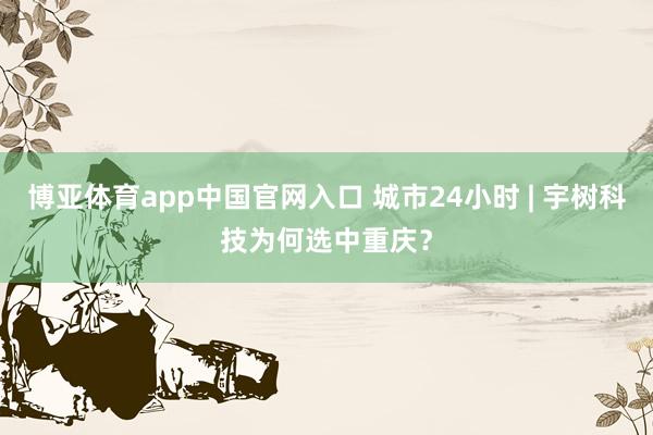 博亚体育app中国官网入口 城市24小时 | 宇树科技为何选中重庆？