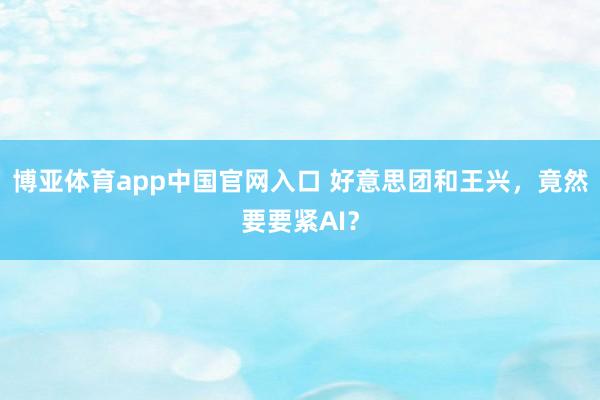 博亚体育app中国官网入口 好意思团和王兴，竟然要要紧AI？