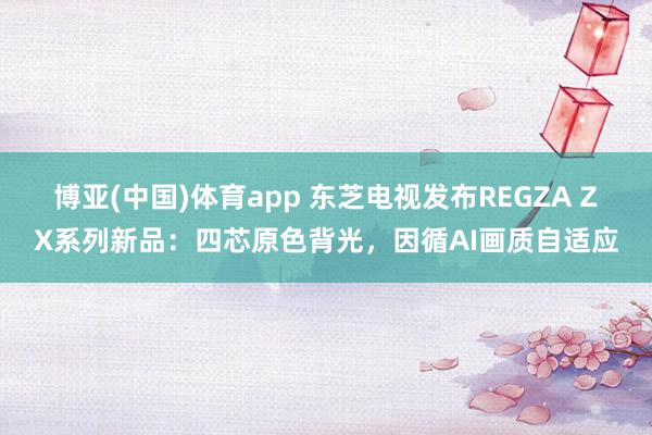 博亚(中国)体育app 东芝电视发布REGZA ZX系列新品：四芯原色背光，因循AI画质自适应