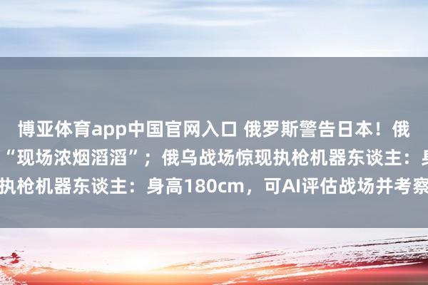 博亚体育app中国官网入口 俄罗斯警告日本！俄输油重港接连遭攻击，“现场浓烟滔滔”；俄乌战场惊现执枪机器东谈主：身高180cm，可AI评估战场并考察射击