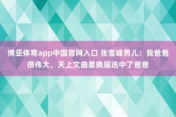 博亚体育app中国官网入口 张雪峰男儿：我爸爸很伟大，天上文曲星换届选中了爸爸