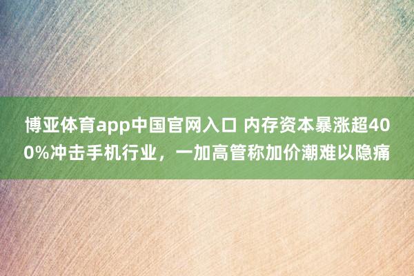 博亚体育app中国官网入口 内存资本暴涨超400%冲击手机行业，一加高管称加价潮难以隐痛
