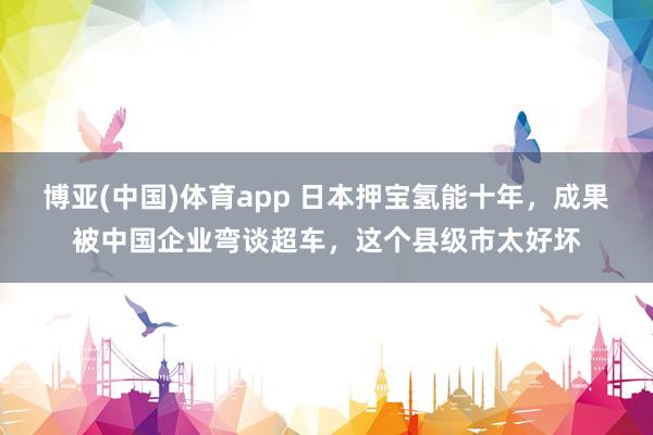 博亚(中国)体育app 日本押宝氢能十年，成果被中国企业弯谈超车，这个县级市太好坏