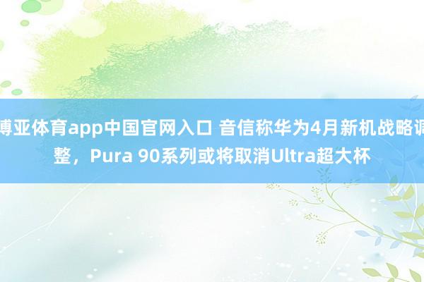 博亚体育app中国官网入口 音信称华为4月新机战略调整，Pura 90系列或将取消Ultra超大杯