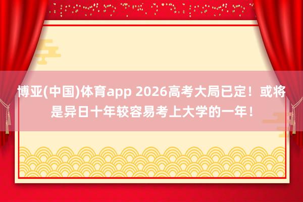 博亚(中国)体育app 2026高考大局已定！或将是异日十年较容易考上大学的一年！