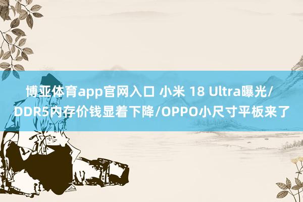 博亚体育app官网入口 小米 18 Ultra曝光/ DDR5内存价钱显着下降/OPPO小尺寸平板来了