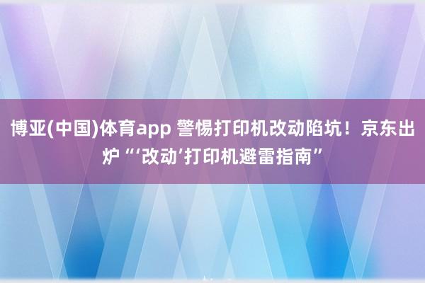 博亚(中国)体育app 警惕打印机改动陷坑！京东出炉“‘改动’打印机避雷指南”