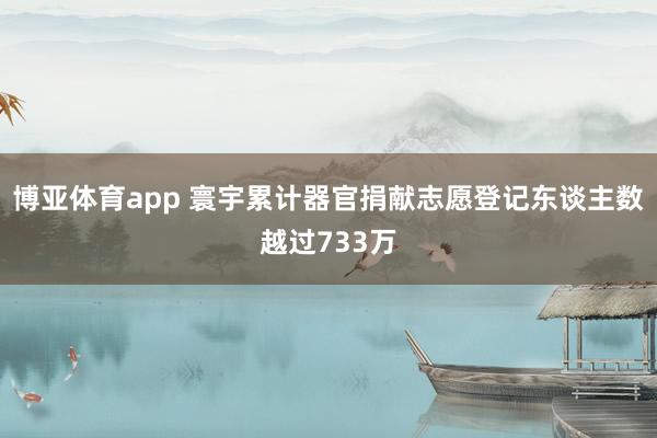 博亚体育app 寰宇累计器官捐献志愿登记东谈主数越过733万