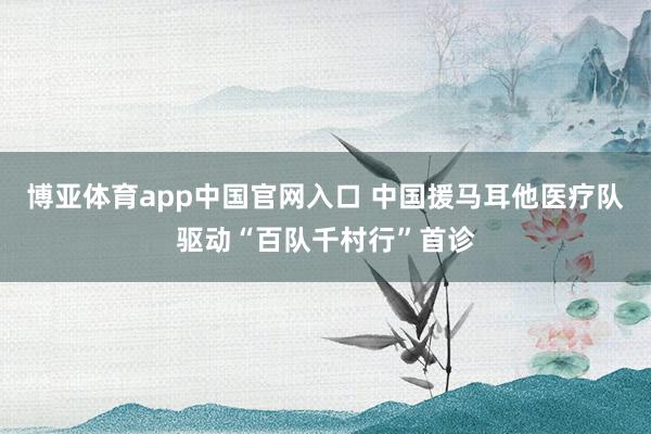 博亚体育app中国官网入口 中国援马耳他医疗队驱动“百队千村行”首诊