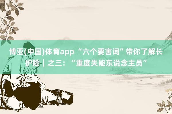博亚(中国)体育app “六个要害词”带你了解长护险｜之三：“重度失能东说念主员”