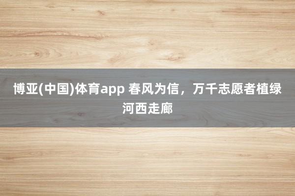 博亚(中国)体育app 春风为信，万千志愿者植绿河西走廊