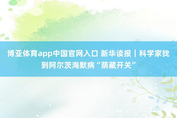 博亚体育app中国官网入口 新华读报｜科学家找到阿尔茨海默病“荫藏开关”