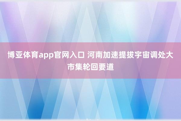 博亚体育app官网入口 河南加速提拔宇宙调处大市集轮回要道