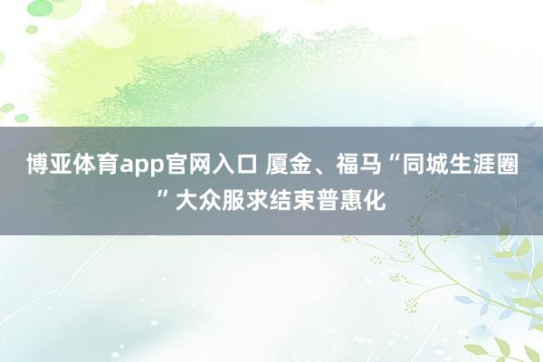 博亚体育app官网入口 厦金、福马“同城生涯圈”大众服求结束普惠化