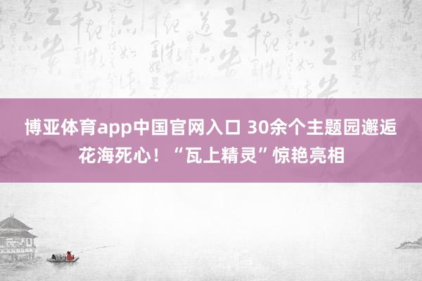 博亚体育app中国官网入口 30余个主题园邂逅花海死心！“瓦上精灵”惊艳亮相