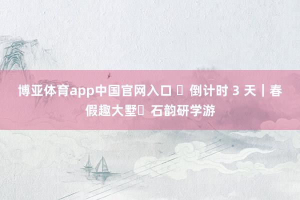 博亚体育app中国官网入口 ​倒计时 3 天｜春假趣大墅・石韵研学游