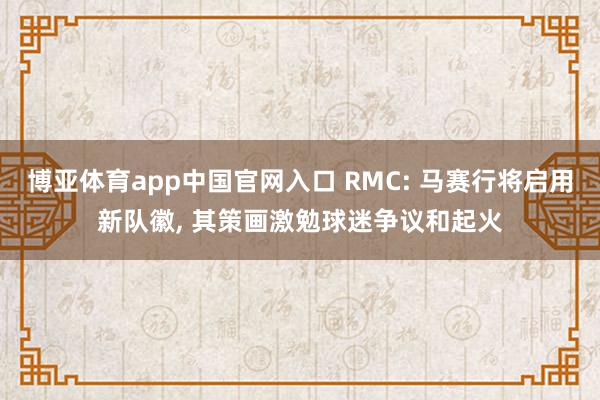 博亚体育app中国官网入口 RMC: 马赛行将启用新队徽, 其策画激勉球迷争议和起火