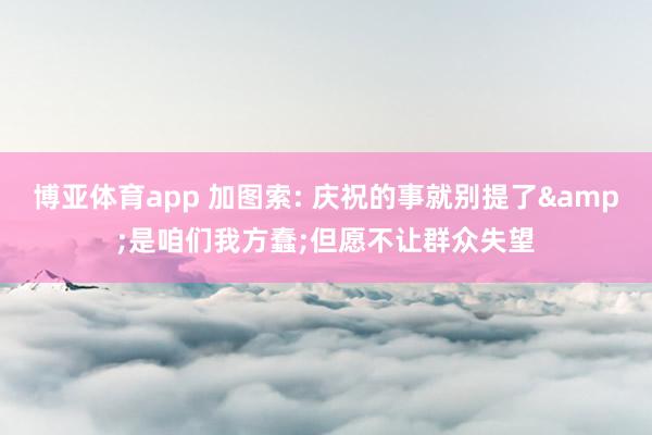 博亚体育app 加图索: 庆祝的事就别提了&是咱们我方蠢;但愿不让群众失望