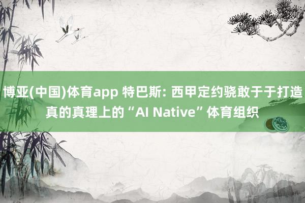 博亚(中国)体育app 特巴斯: 西甲定约骁敢于于打造真的真理上的“AI Native”体育组织