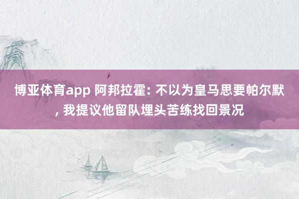 博亚体育app 阿邦拉霍: 不以为皇马思要帕尔默, 我提议他留队埋头苦练找回景况
