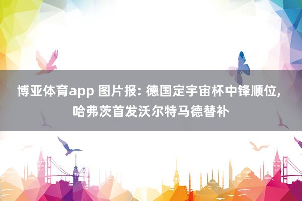 博亚体育app 图片报: 德国定宇宙杯中锋顺位， 哈弗茨首发沃尔特马德替补