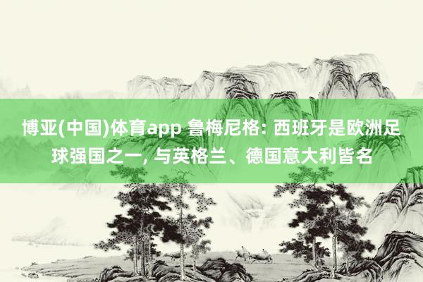 博亚(中国)体育app 鲁梅尼格: 西班牙是欧洲足球强国之一， 与英格兰、德国意大利皆名