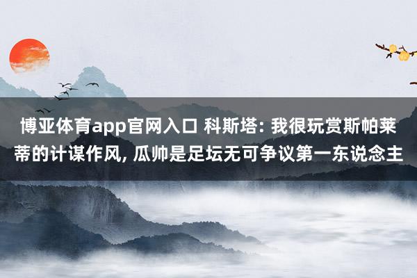 博亚体育app官网入口 科斯塔: 我很玩赏斯帕莱蒂的计谋作风， 瓜帅是足坛无可争议第一东说念主