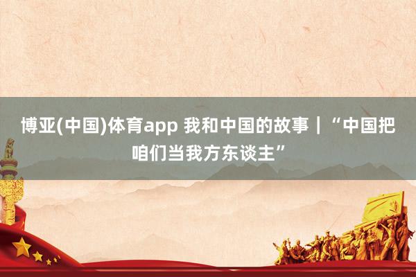 博亚(中国)体育app 我和中国的故事｜“中国把咱们当我方东谈主”
