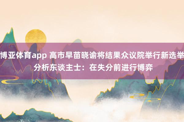 博亚体育app 高市早苗晓谕将结果众议院举行新选举 分析东谈主士：在失分前进行博弈