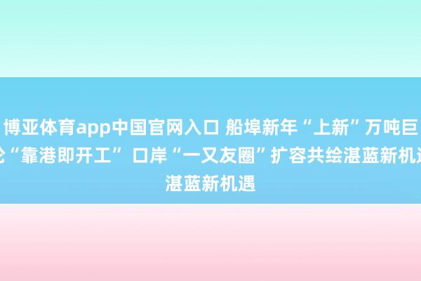博亚体育app中国官网入口 船埠新年“上新”万吨巨轮“靠港即开工” 口岸“一又友圈”扩容共绘湛蓝新机遇