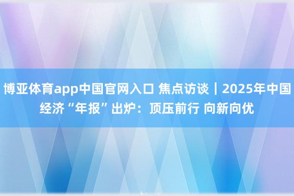 博亚体育app中国官网入口 焦点访谈｜2025年中国经济“年报”出炉：顶压前行 向新向优