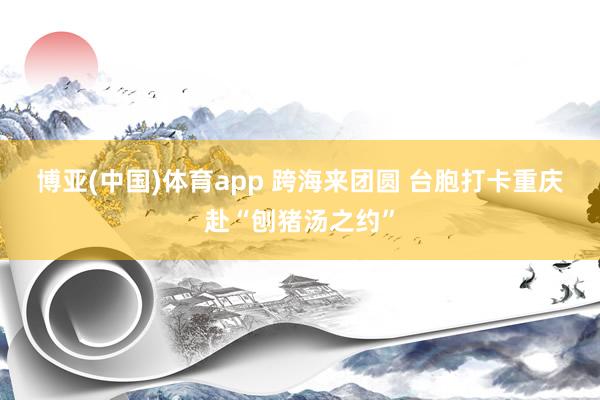 博亚(中国)体育app 跨海来团圆 台胞打卡重庆赴“刨猪汤之约”