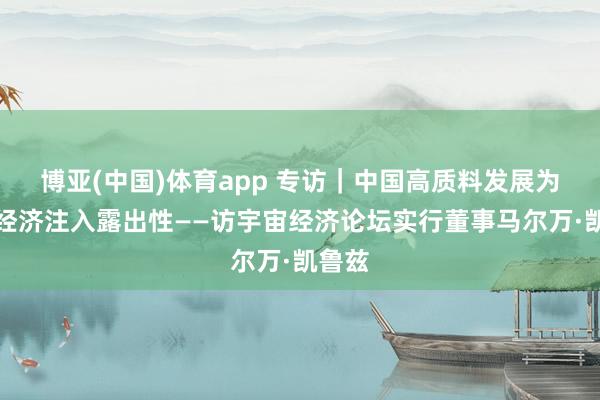 博亚(中国)体育app 专访｜中国高质料发展为宇宙经济注入露出性——访宇宙经济论坛实行董事马尔万·凯鲁兹