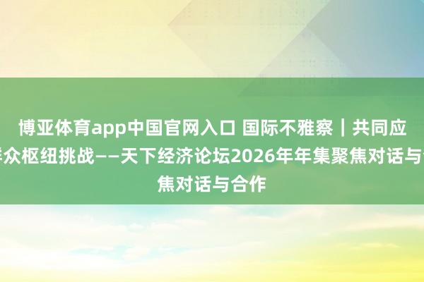 博亚体育app中国官网入口 国际不雅察｜共同应付群众枢纽挑战——天下经济论坛2026年年集聚焦对话与合作