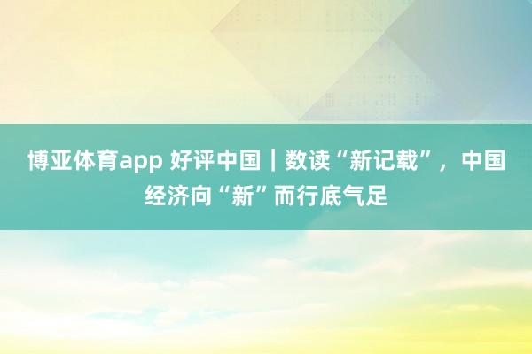 博亚体育app 好评中国｜数读“新记载”，中国经济向“新”而行底气足