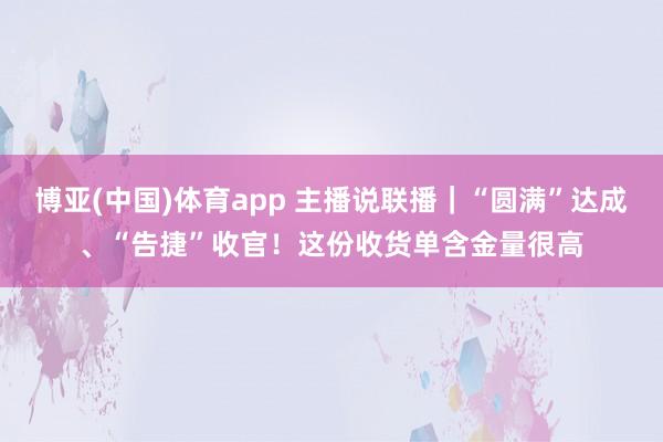 博亚(中国)体育app 主播说联播｜“圆满”达成、“告捷”收官！这份收货单含金量很高