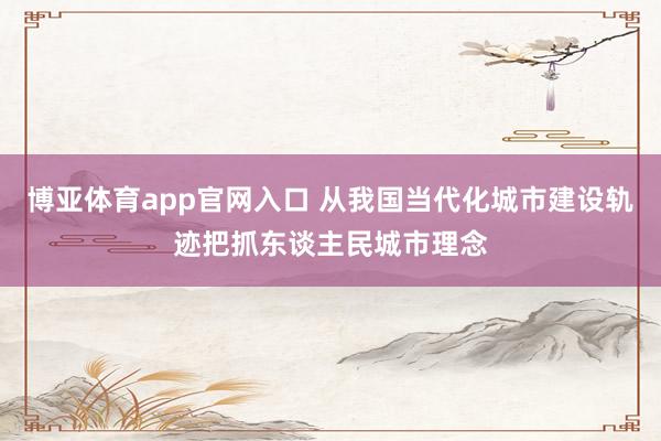 博亚体育app官网入口 从我国当代化城市建设轨迹把抓东谈主民城市理念