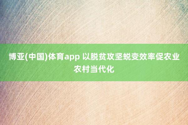 博亚(中国)体育app 以脱贫攻坚蜕变效率促农业农村当代化