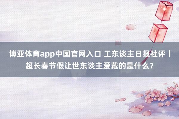 博亚体育app中国官网入口 工东谈主日报社评丨超长春节假让世东谈主爱戴的是什么？