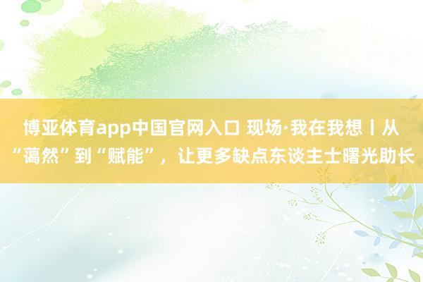博亚体育app中国官网入口 现场·我在我想丨从“蔼然”到“赋能”，让更多缺点东谈主士曙光助长