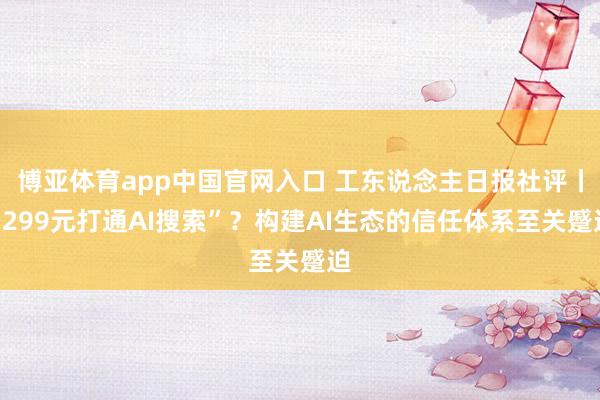 博亚体育app中国官网入口 工东说念主日报社评丨“299元打通AI搜索”？构建AI生态的信任体系至关蹙迫