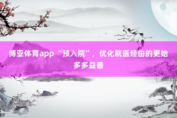 博亚体育app “预入院”，优化就医经由的更始多多益善
