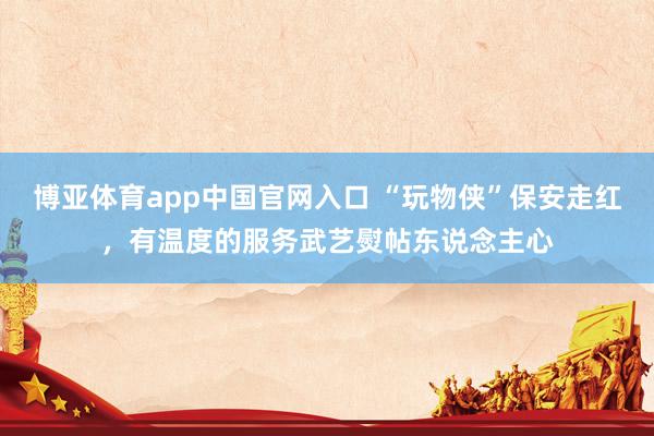 博亚体育app中国官网入口 “玩物侠”保安走红，有温度的服务武艺熨帖东说念主心