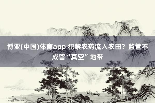 博亚(中国)体育app 犯禁农药流入农田？监管不成留“真空”地带