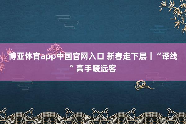 博亚体育app中国官网入口 新春走下层｜“译线”高手暖远客