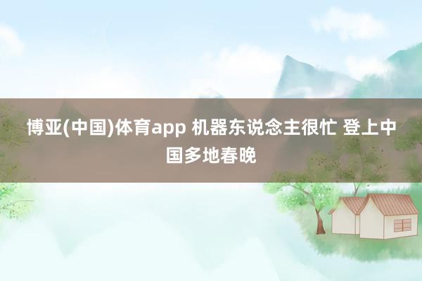 博亚(中国)体育app 机器东说念主很忙 登上中国多地春晚