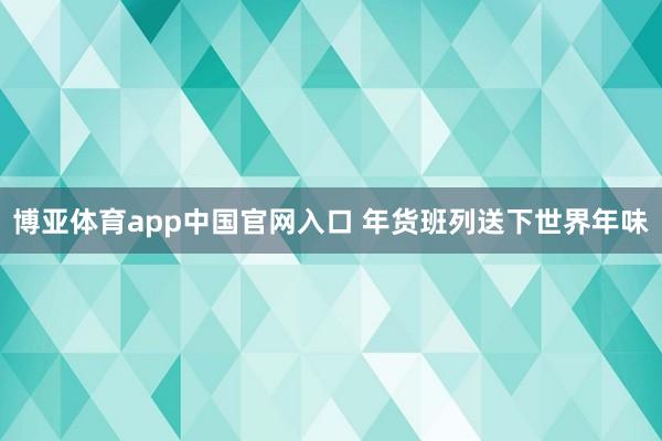 博亚体育app中国官网入口 年货班列送下世界年味