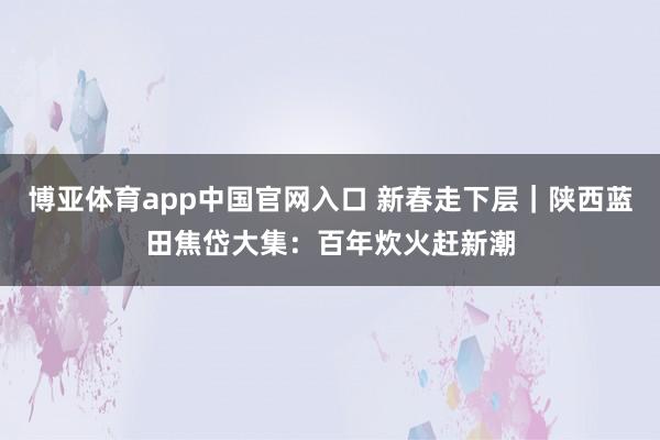 博亚体育app中国官网入口 新春走下层｜陕西蓝田焦岱大集：百年炊火赶新潮