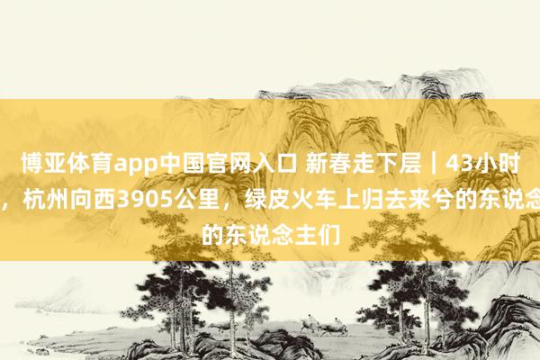 博亚体育app中国官网入口 新春走下层｜43小时42分，杭州向西3905公里，绿皮火车上归去来兮的东说念主们
