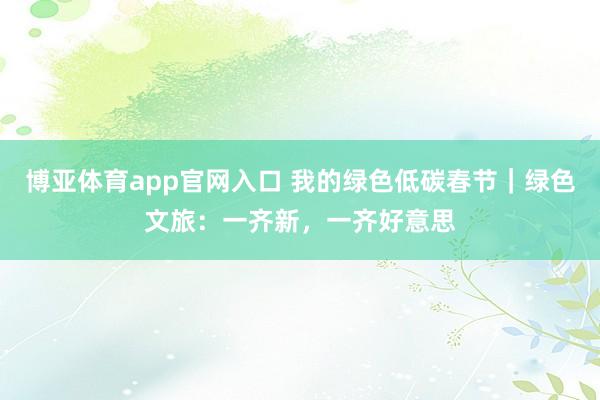 博亚体育app官网入口 我的绿色低碳春节｜绿色文旅：一齐新，一齐好意思